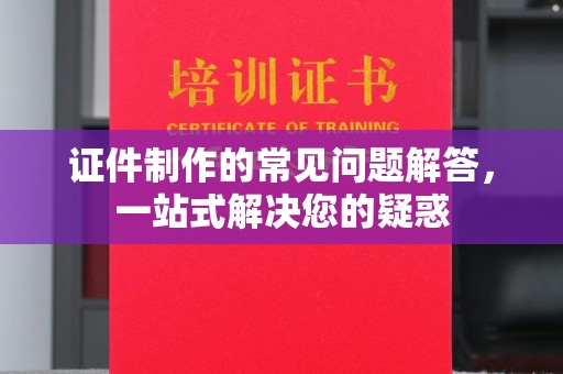 漳浦证件制作的常见问题解答，一站式解决您的疑惑