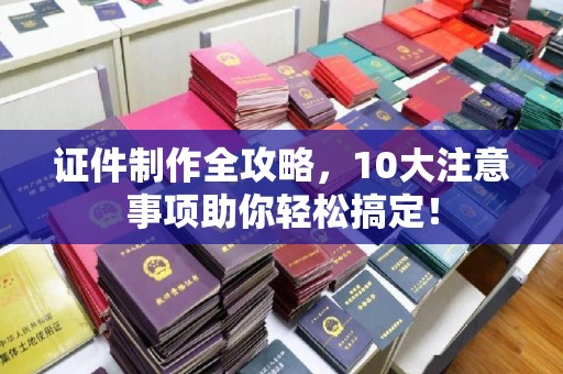 漳浦证件制作全攻略，10大注意事项助你轻松搞定！