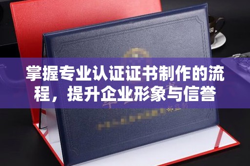 漳浦掌握专业认证证书制作的流程，提升企业形象与信誉